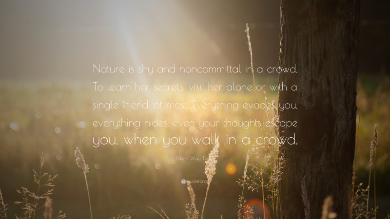 Edwin Way Teale Quote: “Nature is shy and noncommittal in a crowd. To learn her secrets, visit her alone or with a single friend, at most. Everything evades you, everything hides, even your thoughts escape you, when you walk in a crowd.”