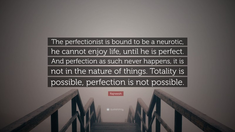 Rajneesh Quote: “The perfectionist is bound to be a neurotic, he cannot enjoy life, until he is perfect. And perfection as such never happens, it is not in the nature of things. Totality is possible, perfection is not possible.”