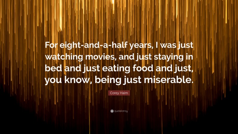 Corey Haim Quote: “For eight-and-a-half years, I was just watching movies, and just staying in bed and just eating food and just, you know, being just miserable.”