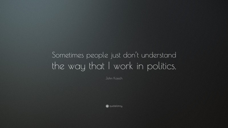 John Kasich Quote: “Sometimes people just don’t understand the way that I work in politics.”
