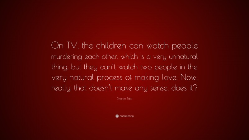 Sharon Tate Quote: “On TV, the children can watch people murdering each other, which is a very unnatural thing, but they can’t watch two people in the very natural process of making love. Now, really, that doesn’t make any sense, does it?”
