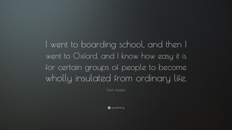 Mark Haddon Quote: “I went to boarding school, and then I went to Oxford, and I know how easy it is for certain groups of people to become wholly insulated from ordinary life.”