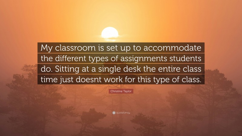 Christine Taylor Quote: “My classroom is set up to accommodate the different types of assignments students do. Sitting at a single desk the entire class time just doesnt work for this type of class.”