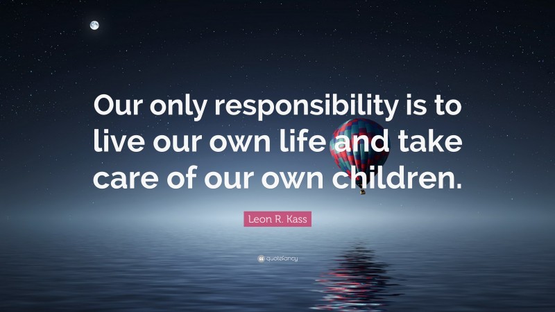 Leon R. Kass Quote: “Our only responsibility is to live our own life and take care of our own children.”