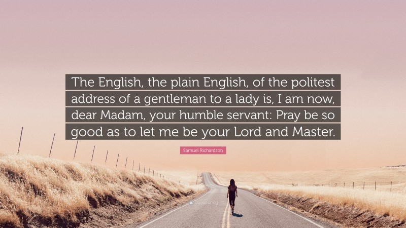 Samuel Richardson Quote: “The English, the plain English, of the politest address of a gentleman to a lady is, I am now, dear Madam, your humble servant: Pray be so good as to let me be your Lord and Master.”