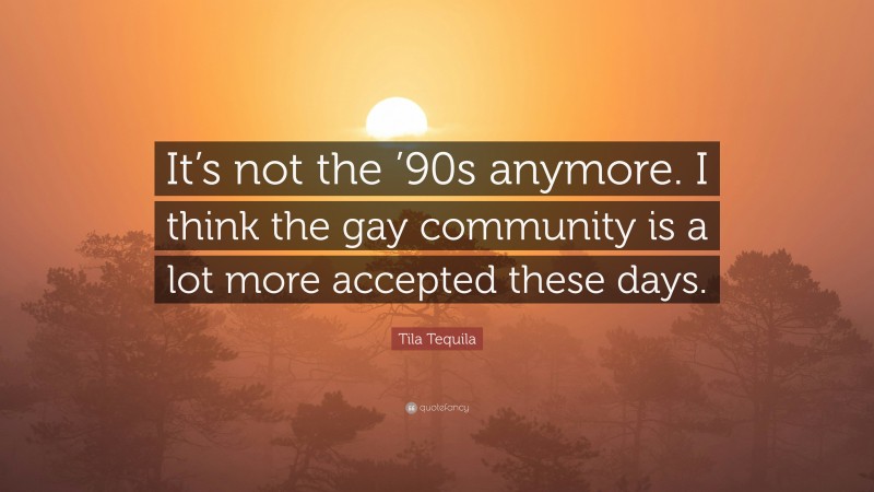 Tila Tequila Quote: “It’s not the ’90s anymore. I think the gay community is a lot more accepted these days.”