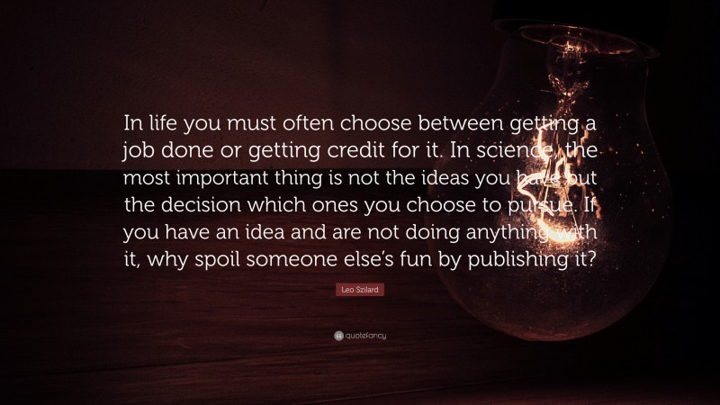 Leo Szilard Quote: “In life you must often choose between getting a job done or getting credit for it. In science, the most important thing is not the ideas you have but the decision which ones you choose to pursue. If you have an idea and are not doing anything with it, why spoil someone else’s fun by publishing it?”
