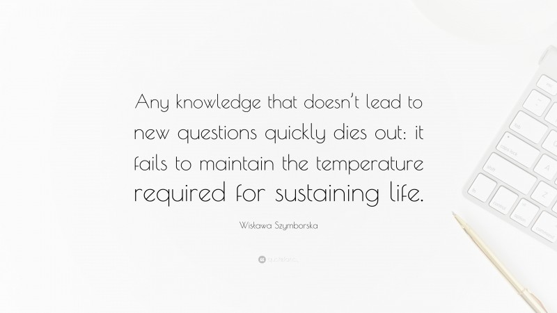 Wisława Szymborska Quote: “Any knowledge that doesn’t lead to new questions quickly dies out: it fails to maintain the temperature required for sustaining life.”