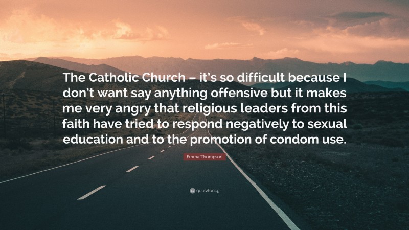 Emma Thompson Quote: “The Catholic Church – it’s so difficult because I don’t want say anything offensive but it makes me very angry that religious leaders from this faith have tried to respond negatively to sexual education and to the promotion of condom use.”