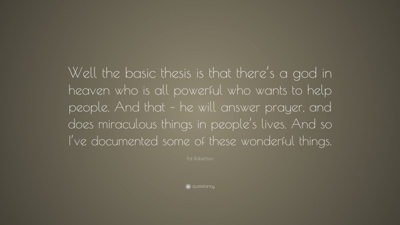 Pat Robertson Quote: “Well the basic thesis is that there’s a god in heaven who is all powerful who wants to help people. And that – he will answer prayer, and does miraculous things in people’s lives. And so I’ve documented some of these wonderful things.”