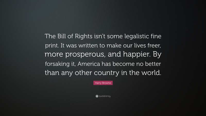 Harry Browne Quote: “The Bill of Rights isn’t some legalistic fine print. It was written to make our lives freer, more prosperous, and happier. By forsaking it, America has become no better than any other country in the world.”
