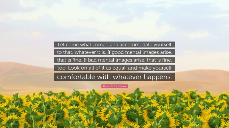 Henepola Gunaratana Quote: “Let come what comes, and accommodate yourself to that, whatever it is. If good mental images arise, that is fine. If bad mental images arise, that is fine, too. Look on all of it as equal, and make yourself comfortable with whatever happens.”