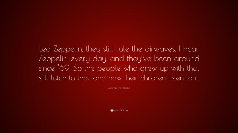 George Thorogood Quote: “Led Zeppelin, they still rule the airwaves. I hear Zeppelin every day, and they’ve been around since ’69. So the people who grew up with that still listen to that, and now their children listen to it.”