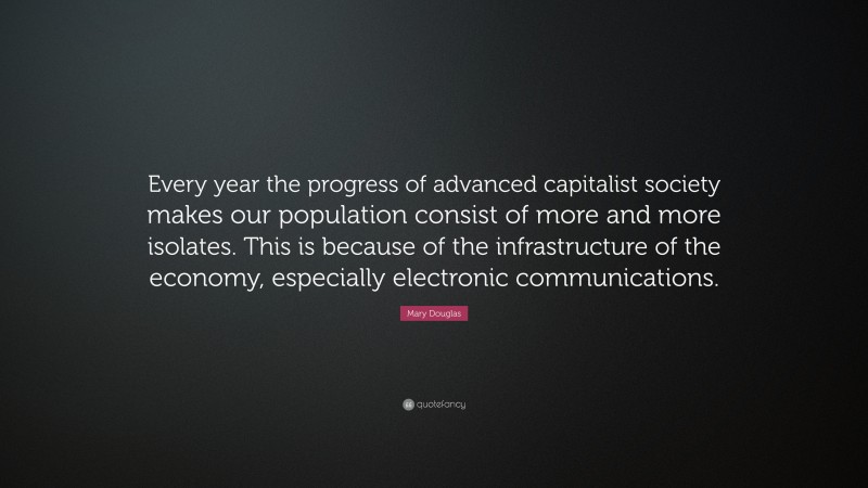 Mary Douglas Quote: “Every year the progress of advanced capitalist society makes our population consist of more and more isolates. This is because of the infrastructure of the economy, especially electronic communications.”