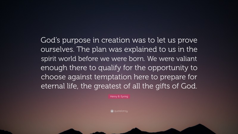 Henry B. Eyring Quote: “God’s purpose in creation was to let us prove ourselves. The plan was explained to us in the spirit world before we were born. We were valiant enough there to qualify for the opportunity to choose against temptation here to prepare for eternal life, the greatest of all the gifts of God.”