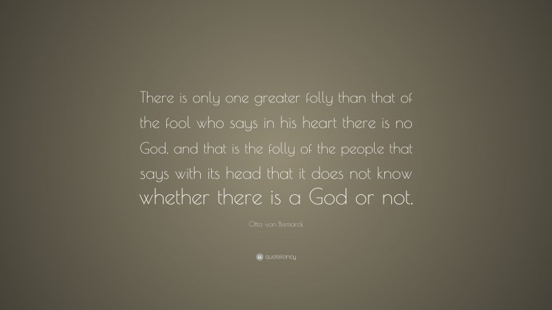 Otto von Bismarck Quote: “There is only one greater folly than that of the fool who says in his heart there is no God, and that is the folly of the people that says with its head that it does not know whether there is a God or not.”