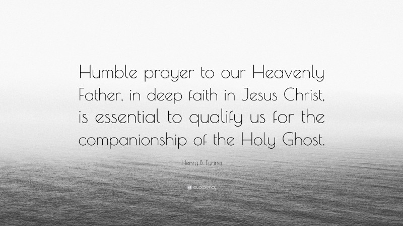 Henry B. Eyring Quote: “Humble prayer to our Heavenly Father, in deep faith in Jesus Christ, is essential to qualify us for the companionship of the Holy Ghost.”