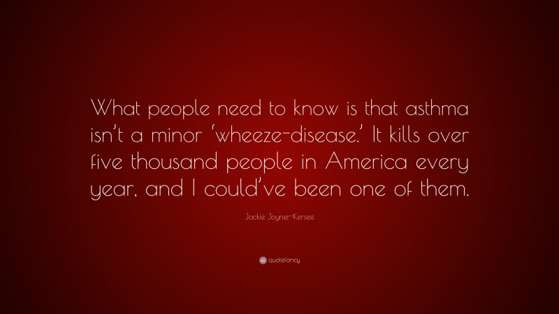 Jackie Joyner-Kersee Quote: “What people need to know is that asthma isn’t a minor ‘wheeze-disease.’ It kills over five thousand people in America every year, and I could’ve been one of them.”