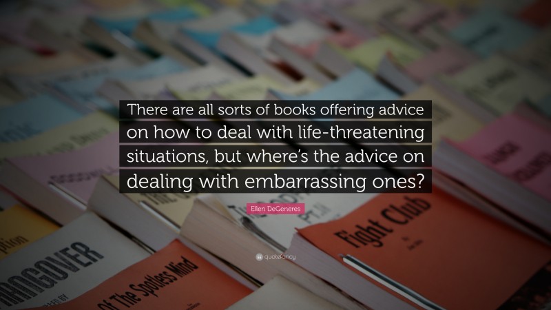 Ellen DeGeneres Quote: “There are all sorts of books offering advice on how to deal with life-threatening situations, but where’s the advice on dealing with embarrassing ones?”