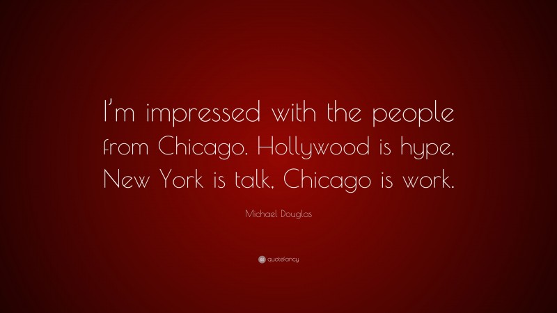 Michael Douglas Quote: “I’m impressed with the people from Chicago. Hollywood is hype, New York is talk, Chicago is work.”