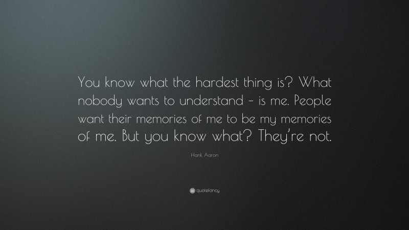 Hank Aaron Quote: “You know what the hardest thing is? What nobody wants to understand – is me. People want their memories of me to be my memories of me. But you know what? They’re not.”
