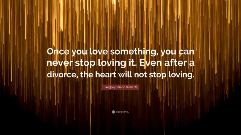 Gregory David Roberts Quote: “Once you love something, you can never stop loving it. Even after a divorce, the heart will not stop loving.”