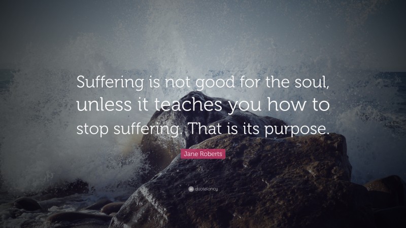 Jane Roberts Quote: “Suffering is not good for the soul, unless it teaches you how to stop suffering. That is its purpose.”
