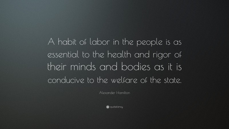 Alexander Hamilton Quote: “A habit of labor in the people is as essential to the health and rigor of their minds and bodies as it is conducive to the welfare of the state.”