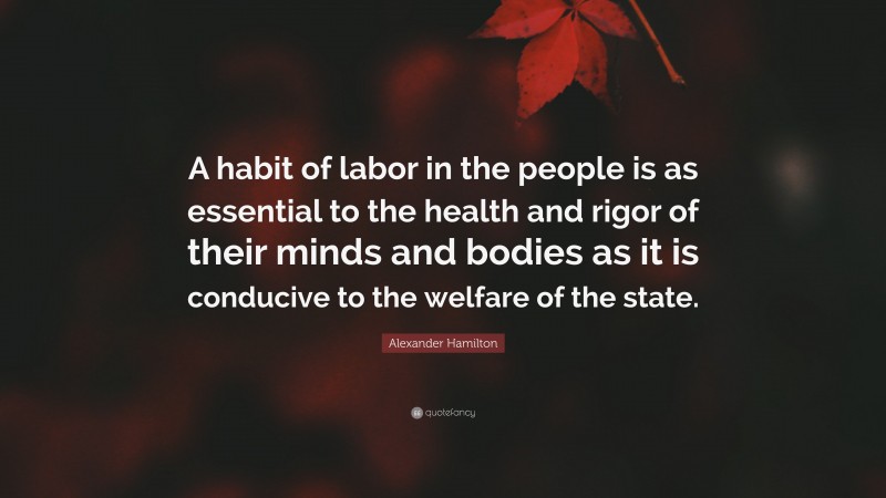 Alexander Hamilton Quote: “A habit of labor in the people is as essential to the health and rigor of their minds and bodies as it is conducive to the welfare of the state.”
