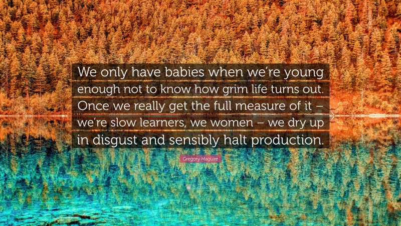 Gregory Maguire Quote: “We only have babies when we’re young enough not to know how grim life turns out. Once we really get the full measure of it – we’re slow learners, we women – we dry up in disgust and sensibly halt production.”