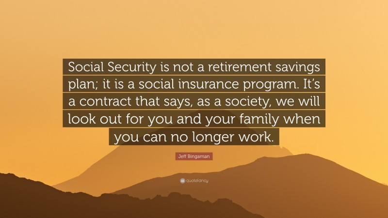 Jeff Bingaman Quote: “Social Security is not a retirement savings plan; it is a social insurance program. It’s a contract that says, as a society, we will look out for you and your family when you can no longer work.”