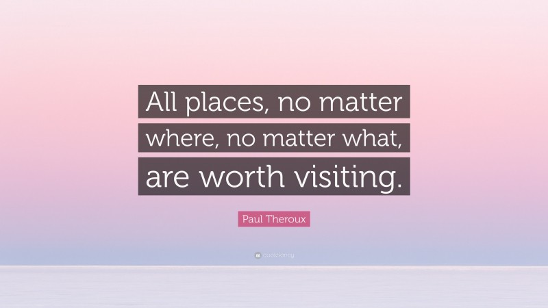Paul Theroux Quote: “All places, no matter where, no matter what, are worth visiting.”