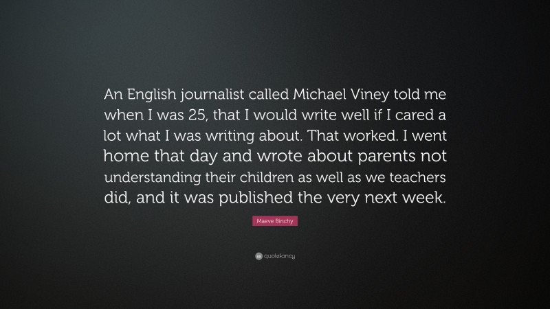 Maeve Binchy Quote: “An English journalist called Michael Viney told me when I was 25, that I would write well if I cared a lot what I was writing about. That worked. I went home that day and wrote about parents not understanding their children as well as we teachers did, and it was published the very next week.”