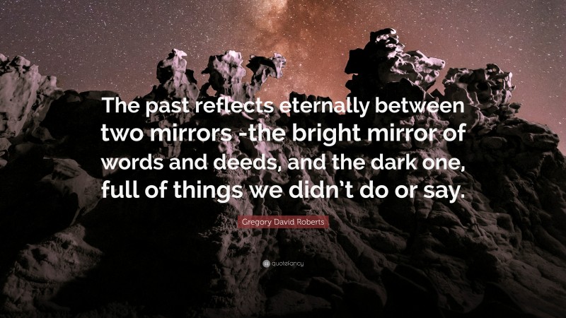 Gregory David Roberts Quote: “The past reflects eternally between two mirrors -the bright mirror of words and deeds, and the dark one, full of things we didn’t do or say.”