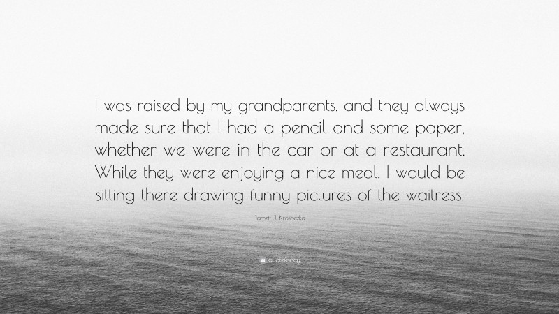 Jarrett J. Krosoczka Quote: “I was raised by my grandparents, and they always made sure that I had a pencil and some paper, whether we were in the car or at a restaurant. While they were enjoying a nice meal, I would be sitting there drawing funny pictures of the waitress.”