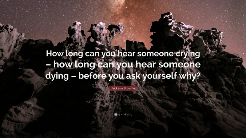 Jackson Browne Quote: “How long can you hear someone crying – how long can you hear someone dying – before you ask yourself why?”