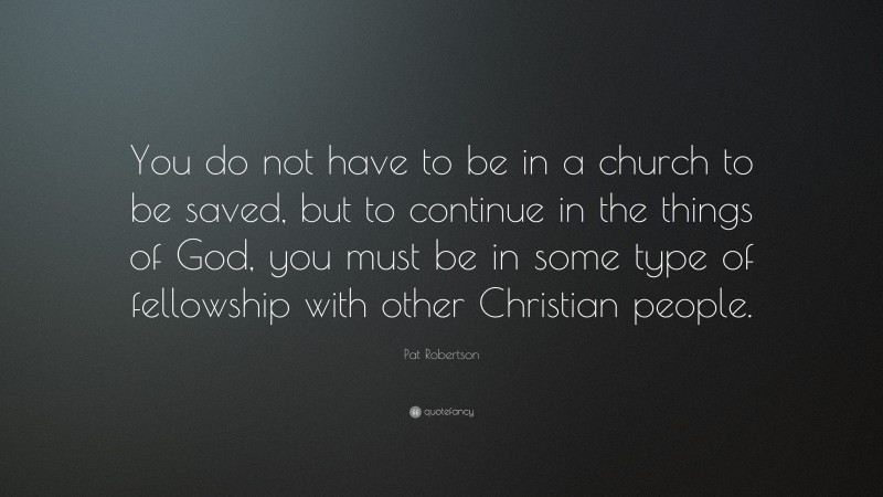Pat Robertson Quote: “You do not have to be in a church to be saved, but to continue in the things of God, you must be in some type of fellowship with other Christian people.”