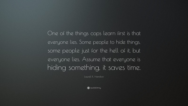 Laurell K. Hamilton Quote: “One of the things cops learn first is that everyone lies. Some people to hide things, some people just for the hell of it, but everyone lies. Assume that everyone is hiding something, it saves time.”