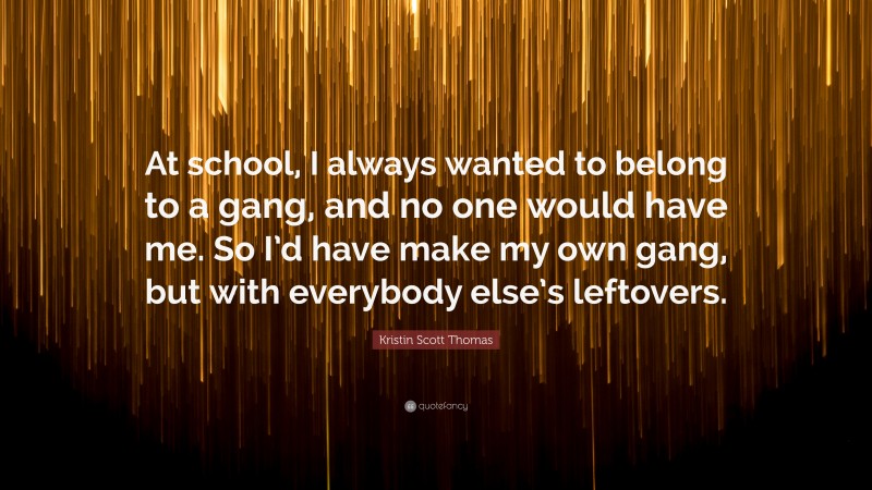 Kristin Scott Thomas Quote: “At school, I always wanted to belong to a gang, and no one would have me. So I’d have make my own gang, but with everybody else’s leftovers.”
