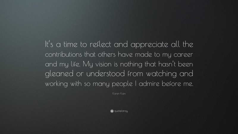 Karen Kain Quote: “It’s a time to reflect and appreciate all the contributions that others have made to my career and my life. My vision is nothing that hasn’t been gleaned or understood from watching and working with so many people I admire before me.”