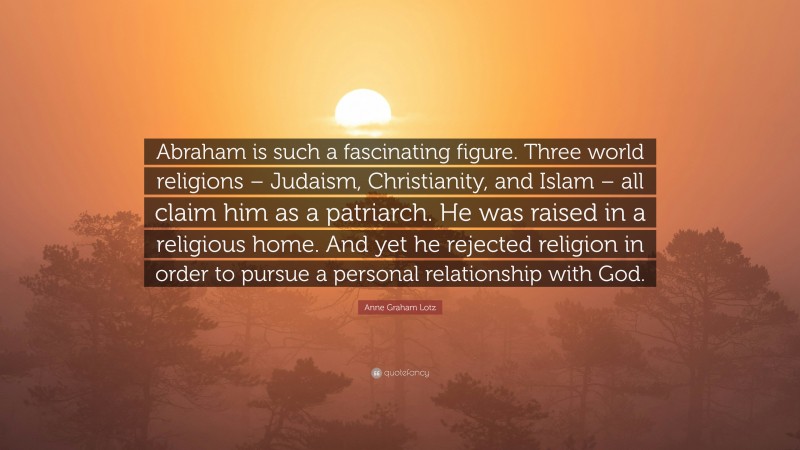 Anne Graham Lotz Quote: “Abraham is such a fascinating figure. Three world religions – Judaism, Christianity, and Islam – all claim him as a patriarch. He was raised in a religious home. And yet he rejected religion in order to pursue a personal relationship with God.”