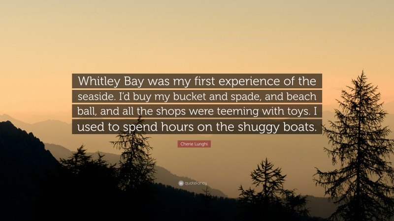 Cherie Lunghi Quote: “Whitley Bay was my first experience of the seaside. I’d buy my bucket and spade, and beach ball, and all the shops were teeming with toys. I used to spend hours on the shuggy boats.”