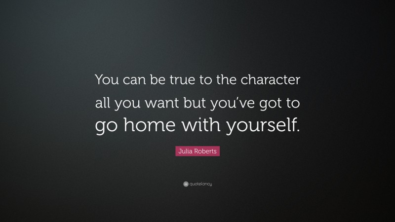 Julia Roberts Quote: “You can be true to the character all you want but you’ve got to go home with yourself.”