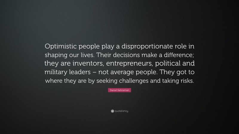 Daniel Kahneman Quote: “Optimistic people play a disproportionate role in shaping our lives. Their decisions make a difference; they are inventors, entrepreneurs, political and military leaders – not average people. They got to where they are by seeking challenges and taking risks.”