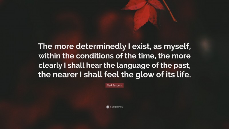 Karl Jaspers Quote: “The more determinedly I exist, as myself, within the conditions of the time, the more clearly I shall hear the language of the past, the nearer I shall feel the glow of its life.”