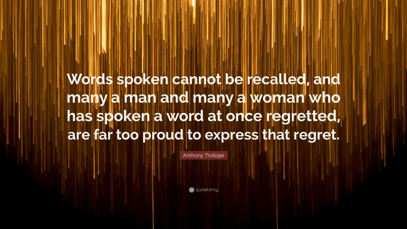 Anthony Trollope Quote: “Words spoken cannot be recalled, and many a man and many a woman who has spoken a word at once regretted, are far too proud to express that regret.”