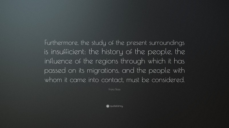 Franz Boas Quote: “Furthermore, the study of the present surroundings is insufficient: the history of the people, the influence of the regions through which it has passed on its migrations, and the people with whom it came into contact, must be considered.”
