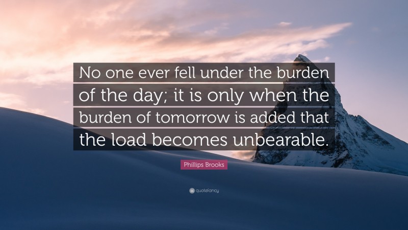 Phillips Brooks Quote: “No one ever fell under the burden of the day; it is only when the burden of tomorrow is added that the load becomes unbearable.”