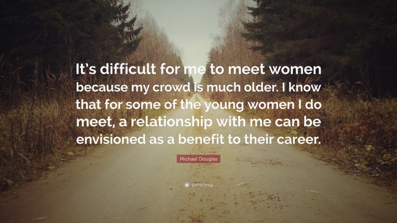 Michael Douglas Quote: “It’s difficult for me to meet women because my crowd is much older. I know that for some of the young women I do meet, a relationship with me can be envisioned as a benefit to their career.”