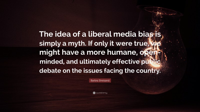 Barbra Streisand Quote: “The idea of a liberal media bias is simply a myth. If only it were true, we might have a more humane, open-minded, and ultimately effective public debate on the issues facing the country.”